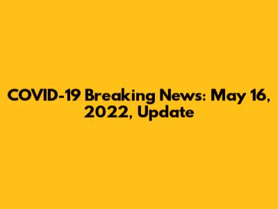 COVID-19 Breaking News: May 16, 2022, Update