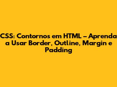 CSS: Contornos em HTML – Aprenda a Usar Border, Outline, Margin e Padding