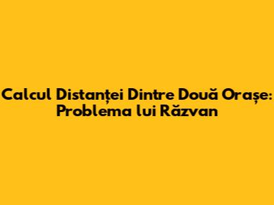 Calcul Distanței Dintre Două Orașe: Problema lui Răzvan