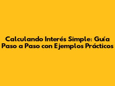 Calculando Interés Simple: Guía Paso a Paso con Ejemplos Prácticos