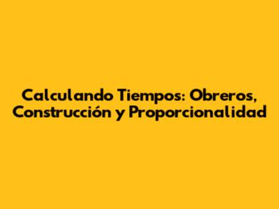 Calculando Tiempos: Obreros, Construcción y Proporcionalidad