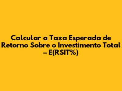 Calcular a Taxa Esperada de Retorno Sobre o Investimento Total – E(RSIT%)