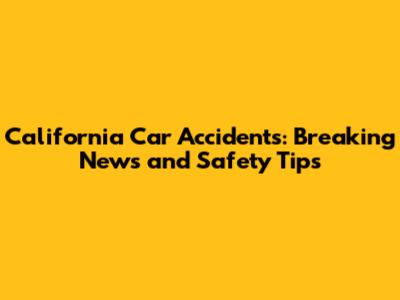 California Car Accidents: Breaking News and Safety Tips