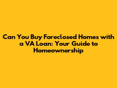 Can You Buy Foreclosed Homes with a VA Loan: Your Guide to Homeownership