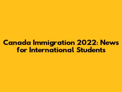 Canada Immigration 2022: News for International Students
