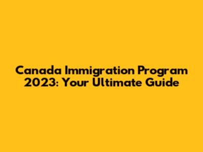 Canada Immigration Program 2023: Your Ultimate Guide