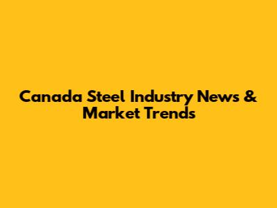 Canada Steel Industry News & Market Trends
