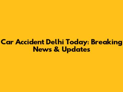 Car Accident Delhi Today: Breaking News & Updates