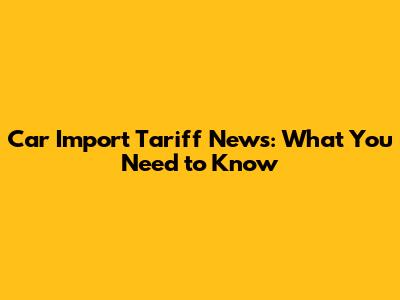 Car Import Tariff News: What You Need to Know