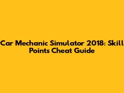 Car Mechanic Simulator 2018: Skill Points Cheat Guide