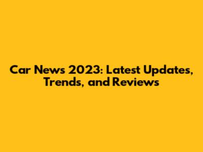 Car News 2023: Latest Updates, Trends, and Reviews
