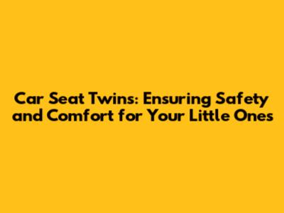 Car Seat Twins: Ensuring Safety and Comfort for Your Little Ones