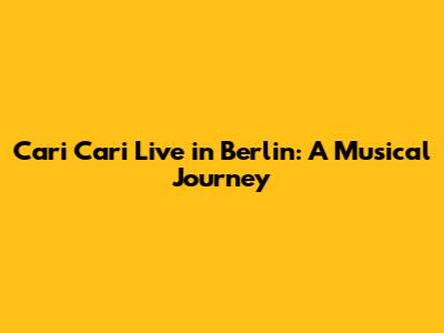 Cari Cari Live in Berlin: A Musical Journey