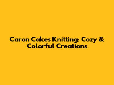 Caron Cakes Knitting: Cozy & Colorful Creations
