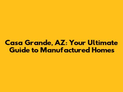 Casa Grande, AZ: Your Ultimate Guide to Manufactured Homes