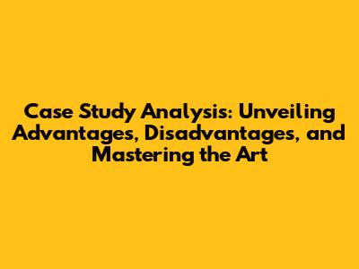 Case Study Analysis: Unveiling Advantages, Disadvantages, and Mastering the Art