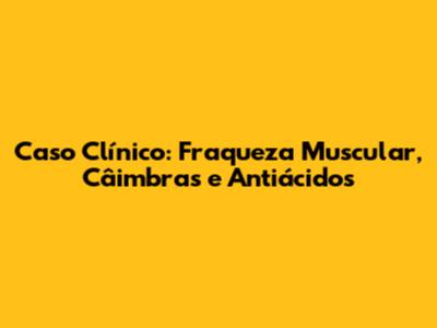 Caso Clínico: Fraqueza Muscular, Câimbras e Antiácidos