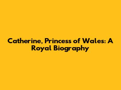 Catherine, Princess of Wales: A Royal Biography