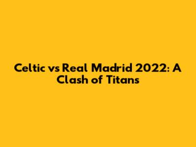 Celtic vs Real Madrid 2022: A Clash of Titans