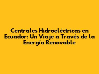 Centrales Hidroeléctricas en Ecuador: Un Viaje a Través de la Energía Renovable