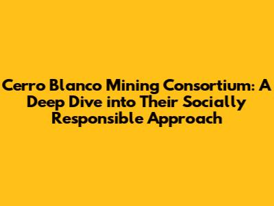 Cerro Blanco Mining Consortium: A Deep Dive into Their Socially Responsible Approach
