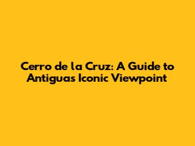 Cerro de la Cruz: A Guide to Antigua's Iconic Viewpoint