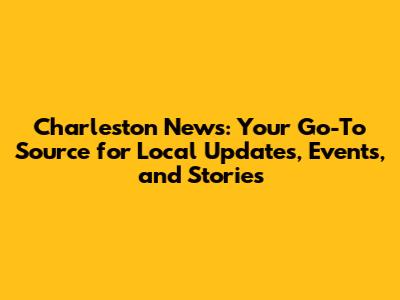 Charleston News: Your Go-To Source for Local Updates, Events, and Stories