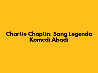 Charlie Chaplin: Sang Legenda Komedi Abadi