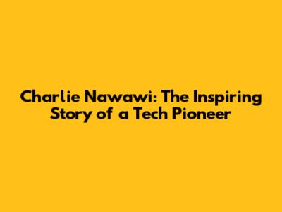 Charlie Nawawi: The Inspiring Story of a Tech Pioneer