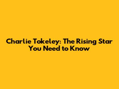 Charlie Tokeley: The Rising Star You Need to Know