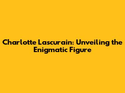 Charlotte Lascurain: Unveiling the Enigmatic Figure