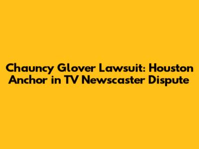 Chauncy Glover Lawsuit: Houston Anchor in TV Newscaster Dispute