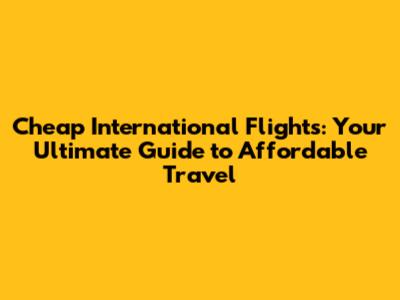 Cheap International Flights: Your Ultimate Guide to Affordable Travel