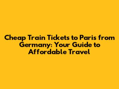 Cheap Train Tickets to Paris from Germany: Your Guide to Affordable Travel