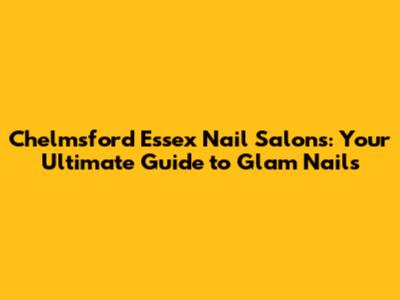 Chelmsford Essex Nail Salons: Your Ultimate Guide to Glam Nails