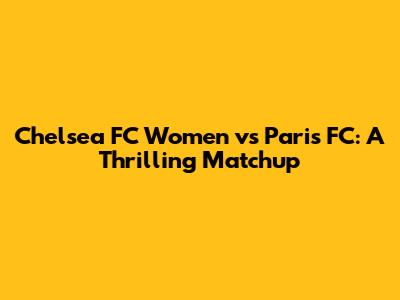 Chelsea FC Women vs Paris FC: A Thrilling Matchup