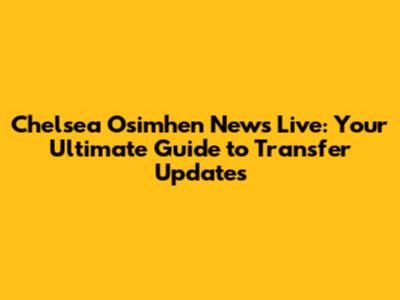 Chelsea Osimhen News Live: Your Ultimate Guide to Transfer Updates