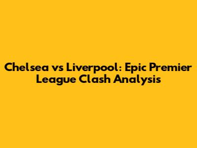 Chelsea vs Liverpool: Epic Premier League Clash Analysis