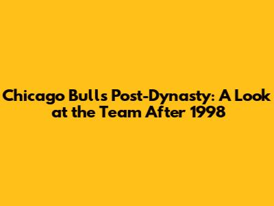 Chicago Bulls Post-Dynasty: A Look at the Team After 1998