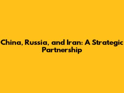 China, Russia, and Iran: A Strategic Partnership