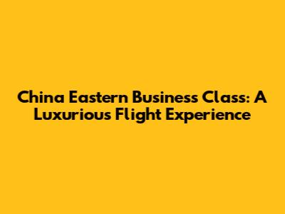 China Eastern Business Class: A Luxurious Flight Experience