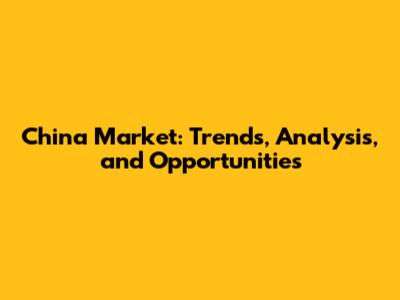 China Market: Trends, Analysis, and Opportunities