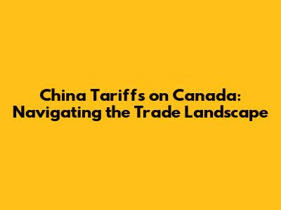 China Tariffs on Canada: Navigating the Trade Landscape