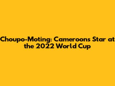 Choupo-Moting: Cameroon's Star at the 2022 World Cup