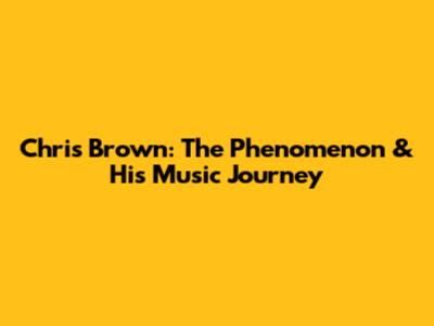 Chris Brown: The Phenomenon & His Music Journey