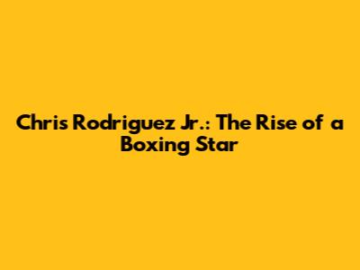 Chris Rodriguez Jr.: The Rise of a Boxing Star