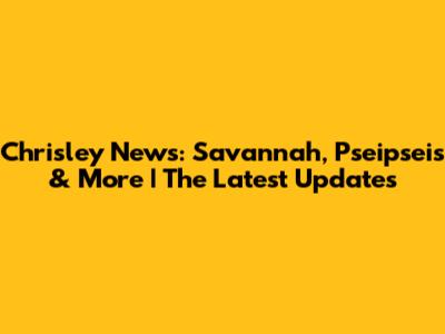 Chrisley News: Savannah, Pseipseis & More | The Latest Updates