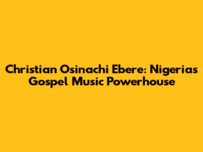 Christian Osinachi Ebere: Nigeria's Gospel Music Powerhouse