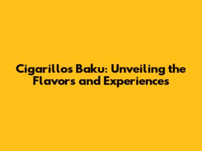 Cigarillos Baku: Unveiling the Flavors and Experiences
