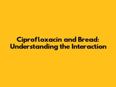 Ciprofloxacin and Bread: Understanding the Interaction